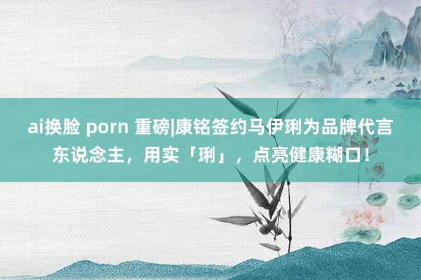 ai换脸 porn 重磅|康铭签约马伊琍为品牌代言东说念主，用实「琍」，点亮健康糊口！