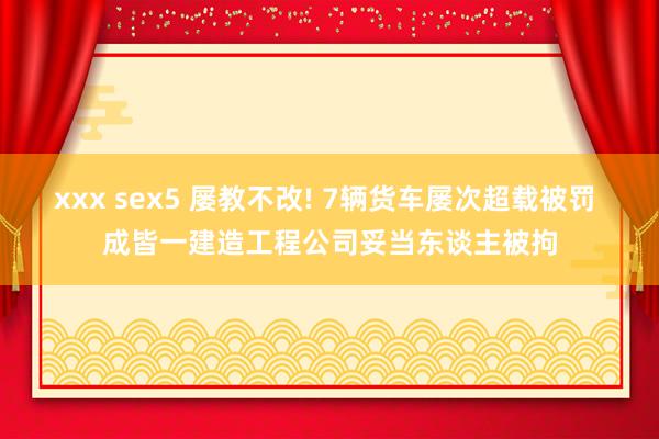 xxx sex5 屡教不改! 7辆货车屡次超载被罚 成皆一建造工程公司妥当东谈主被拘