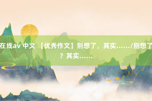 在线av 中文 【优秀作文】别想了，其实....../别想了？其实......