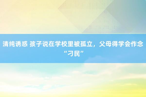 清纯诱惑 孩子说在学校里被孤立，父母得学会作念“刁民”