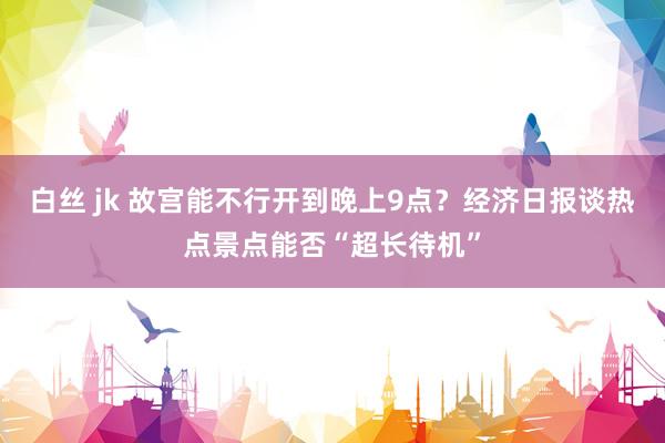 白丝 jk 故宫能不行开到晚上9点？经济日报谈热点景点能否“超长待机”