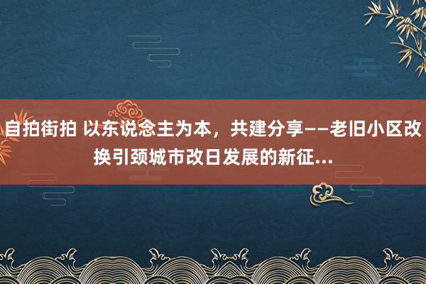 自拍街拍 以东说念主为本，共建分享——老旧小区改换引颈城市改日发展的新征...