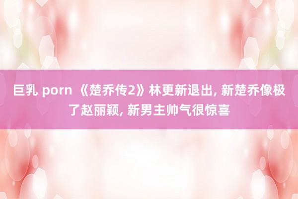 巨乳 porn 《楚乔传2》林更新退出， 新楚乔像极了赵丽颖， 新男主帅气很惊喜