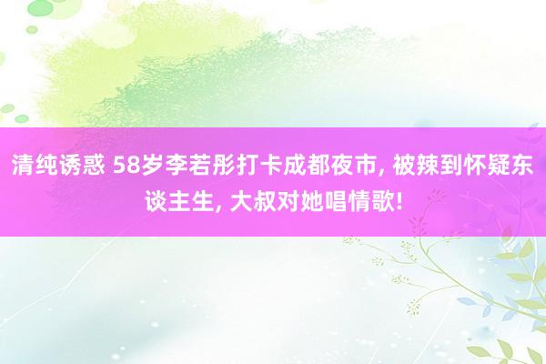 清纯诱惑 58岁李若彤打卡成都夜市， 被辣到怀疑东谈主生， 大叔对她唱情歌!