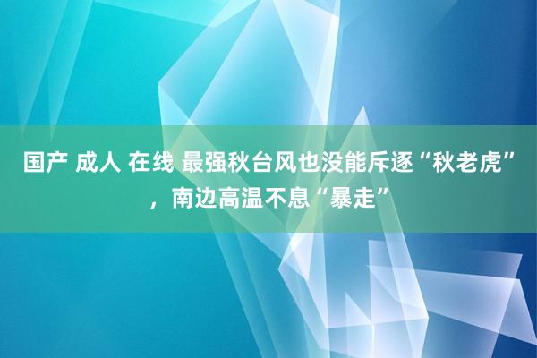 国产 成人 在线 最强秋台风也没能斥逐“秋老虎”，南边高温不息“暴走”