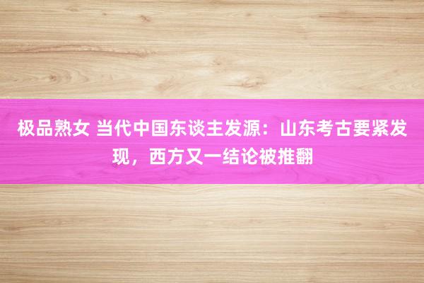 极品熟女 当代中国东谈主发源：山东考古要紧发现，西方又一结论被推翻