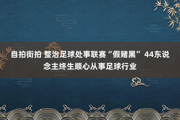 自拍街拍 整治足球处事联赛“假赌黑” 44东说念主终生顺心从事足球行业