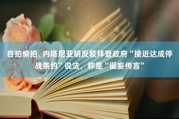 自拍偷拍. 内塔尼亚胡反驳拜登政府“接近达成停战条约”说法，称是“诞妄传言”