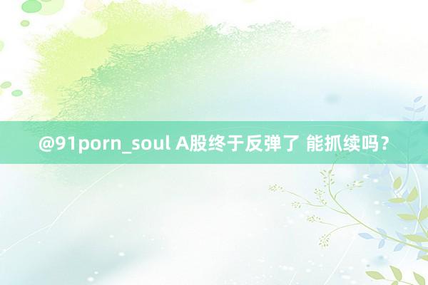 @91porn_soul A股终于反弹了 能抓续吗？