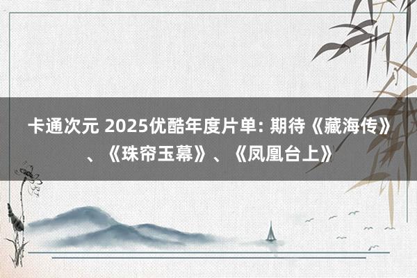 卡通次元 2025优酷年度片单: 期待《藏海传》、《珠帘玉幕》、《凤凰台上》