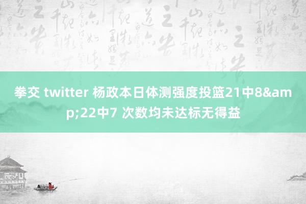 拳交 twitter 杨政本日体测强度投篮21中8&22中7 次数均未达标无得益