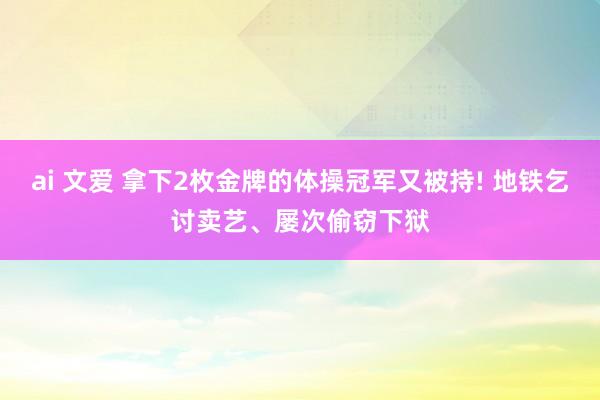 ai 文爱 拿下2枚金牌的体操冠军又被持! 地铁乞讨卖艺、屡次偷窃下狱