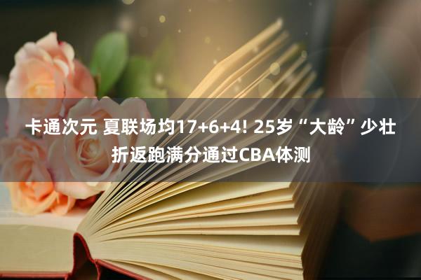 卡通次元 夏联场均17+6+4! 25岁“大龄”少壮折返跑满分通过CBA体测