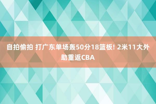 自拍偷拍 打广东单场轰50分18篮板! 2米11大外助重返CBA