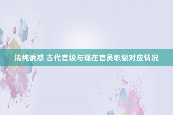 清纯诱惑 古代官级与现在官员职级对应情况