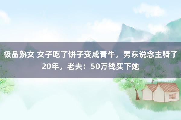 极品熟女 女子吃了饼子变成青牛，男东说念主骑了20年，老夫：50万钱买下她