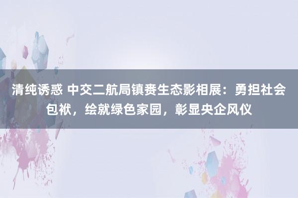 清纯诱惑 中交二航局镇赉生态影相展：勇担社会包袱，绘就绿色家园，彰显央企风仪