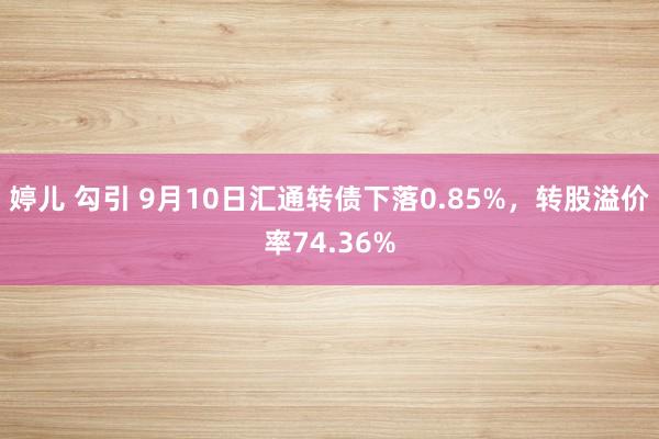 婷儿 勾引 9月10日汇通转债下落0.85%，转股溢价率74.36%