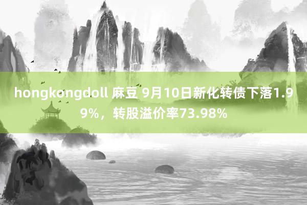 hongkongdoll 麻豆 9月10日新化转债下落1.99%，转股溢价率73.98%