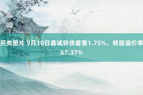 另类图片 9月10日嘉诚转债着落1.75%，转股溢价率67.37%