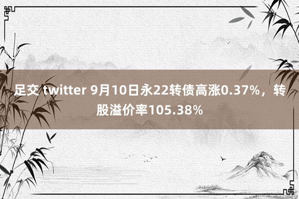 足交 twitter 9月10日永22转债高涨0.37%，转股溢价率105.38%