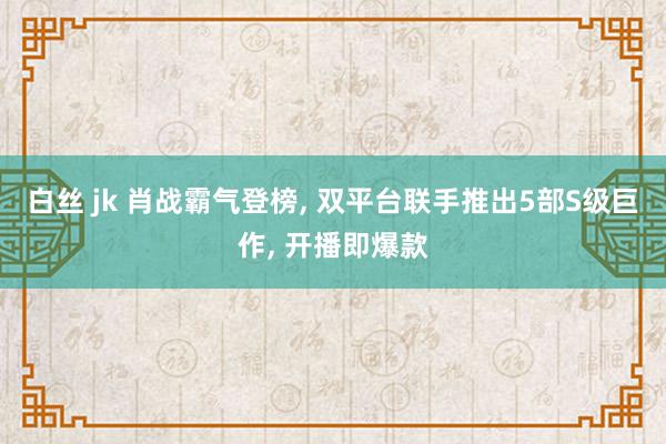 白丝 jk 肖战霸气登榜， 双平台联手推出5部S级巨作， 开播即爆款