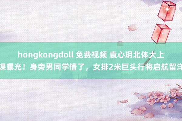 hongkongdoll 免费视频 袁心玥北体大上课曝光！身旁男同学懵了，女排2米巨头行将启航留洋