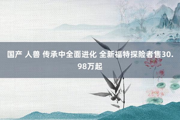 国产 人兽 传承中全面进化 全新福特探险者售30.98万起