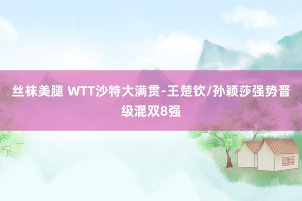 丝袜美腿 WTT沙特大满贯-王楚钦/孙颖莎强势晋级混双8强