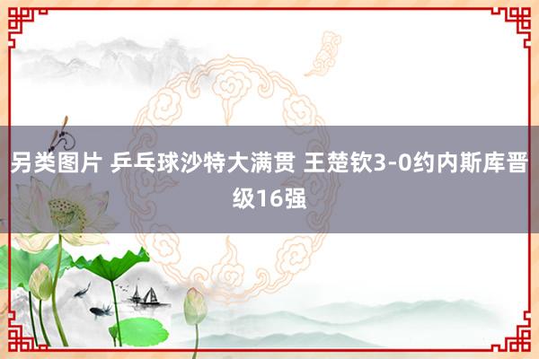 另类图片 乒乓球沙特大满贯 王楚钦3-0约内斯库晋级16强