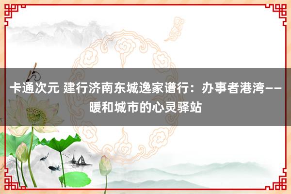 卡通次元 建行济南东城逸家谱行：办事者港湾——暖和城市的心灵驿站