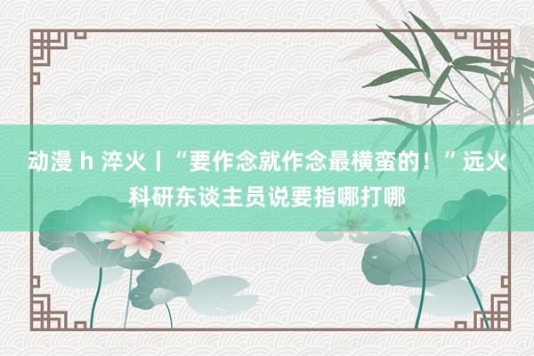 动漫 h 淬火丨“要作念就作念最横蛮的！”远火科研东谈主员说要指哪打哪