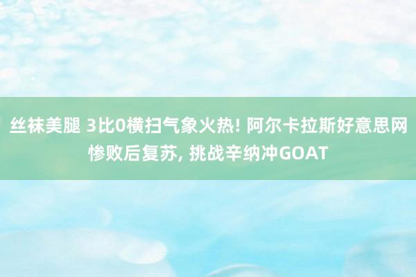 丝袜美腿 3比0横扫气象火热! 阿尔卡拉斯好意思网惨败后复苏， 挑战辛纳冲GOAT