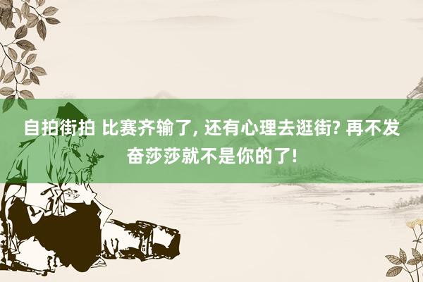 自拍街拍 比赛齐输了， 还有心理去逛街? 再不发奋莎莎就不是你的了!