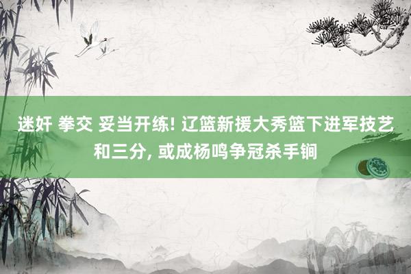 迷奸 拳交 妥当开练! 辽篮新援大秀篮下进军技艺和三分， 或成杨鸣争冠杀手锏