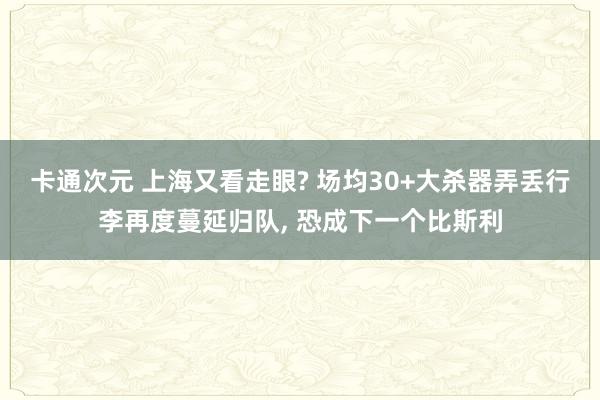 卡通次元 上海又看走眼? 场均30+大杀器弄丢行李再度蔓延归队， 恐成下一个比斯利