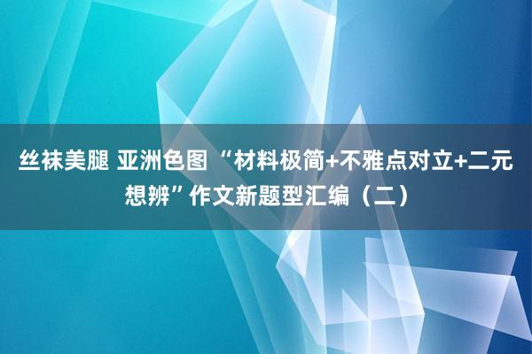 丝袜美腿 亚洲色图 “材料极简+不雅点对立+二元想辨”作文新题型汇编（二）