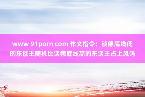 www 91porn com 作文指令：谈德底线低的东谈主随机比谈德底线高的东谈主占上风吗