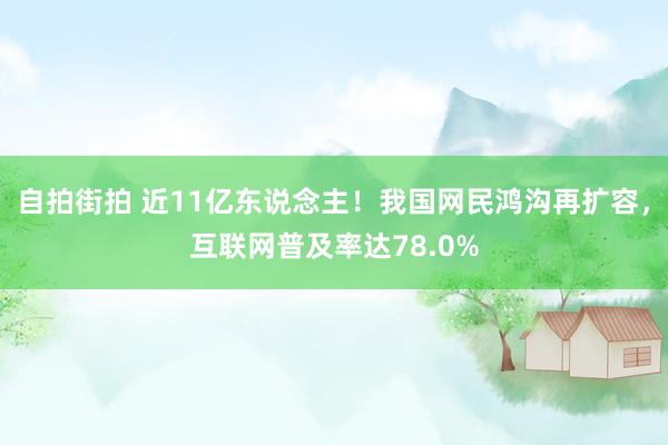 自拍街拍 近11亿东说念主！我国网民鸿沟再扩容，互联网普及率达78.0%