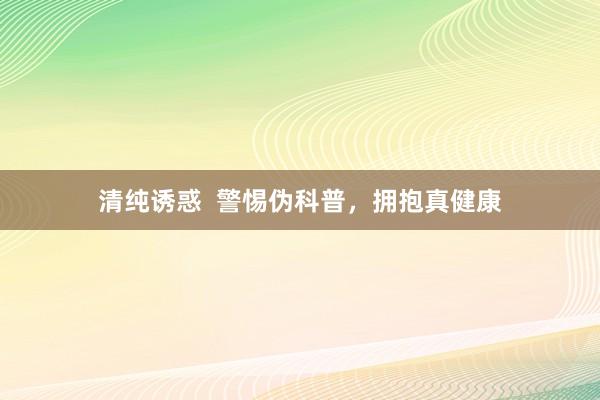 清纯诱惑  警惕伪科普，拥抱真健康