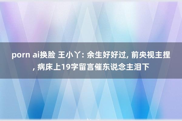 porn ai换脸 王小丫: 余生好好过， 前央视主捏， 病床上19字留言催东说念主泪下