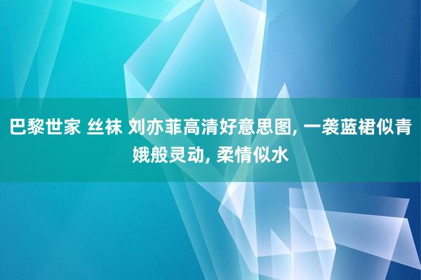 巴黎世家 丝袜 刘亦菲高清好意思图， 一袭蓝裙似青娥般灵动， 柔情似水