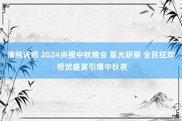 清纯诱惑 2024央视中秋晚会 星光妍丽 全民狂欢 视觉盛宴引爆中秋夜