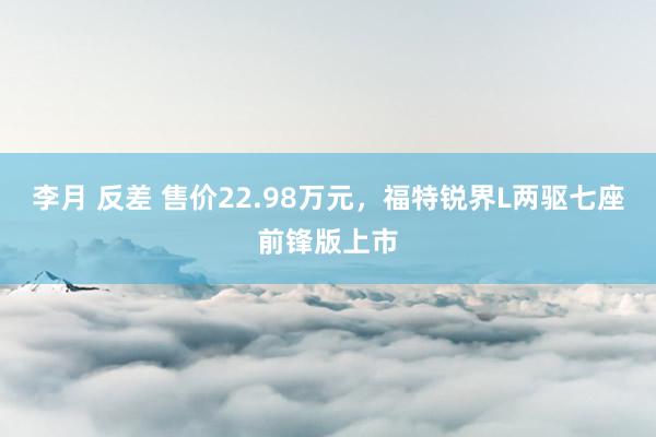 李月 反差 售价22.98万元，福特锐界L两驱七座前锋版上市