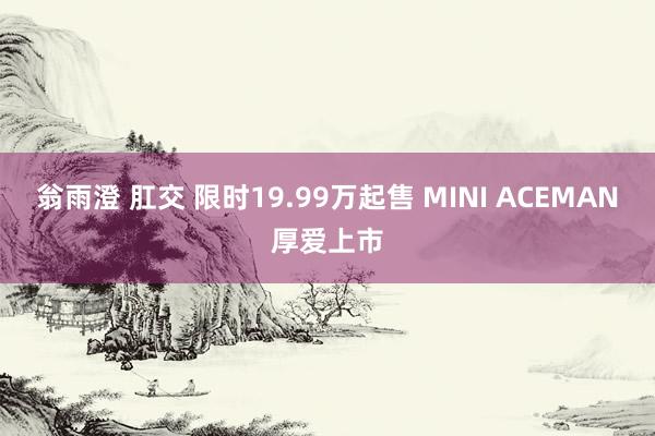 翁雨澄 肛交 限时19.99万起售 MINI ACEMAN厚爱上市