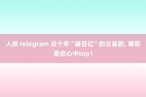 人妖 telegram 近十年“破百亿”的古装剧， 哪部是你心中top1