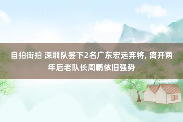 自拍街拍 深圳队签下2名广东宏远弃将， 离开两年后老队长周鹏依旧强势