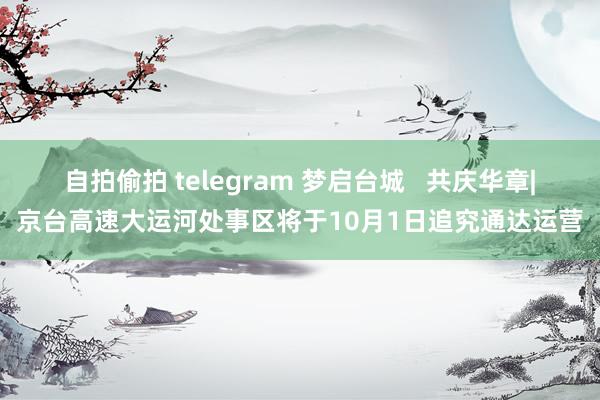 自拍偷拍 telegram 梦启台城   共庆华章|京台高速大运河处事区将于10月1日追究通达运营