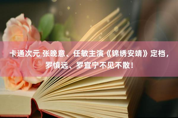 卡通次元 张晚意、任敏主演《锦绣安靖》定档，罗慎远、罗宜宁不见不散！