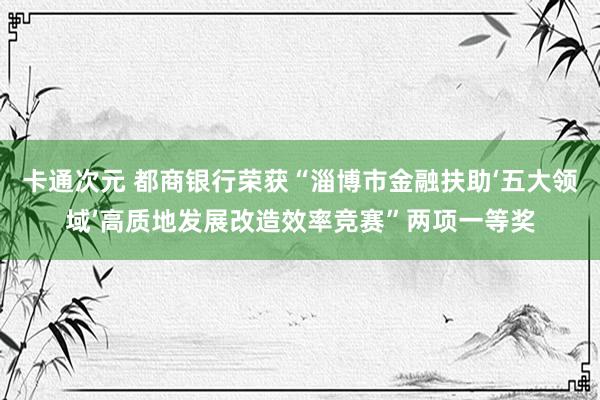 卡通次元 都商银行荣获“淄博市金融扶助‘五大领域’高质地发展改造效率竞赛”两项一等奖